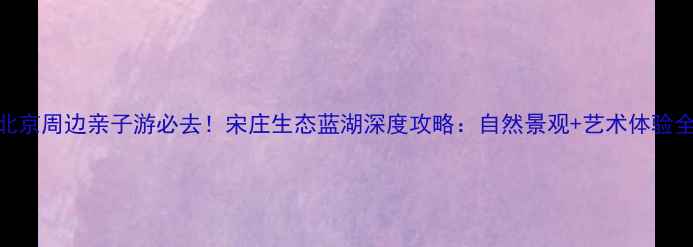 图片 北京周边亲子游必去！宋庄生态蓝湖深度攻略：自然景观+艺术体验全