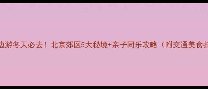 北京周边游冬天必去北京郊区5大秘境亲子同乐攻略附交通美食拍照点