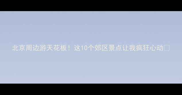 北京周边游天花板这10个郊区景点让我疯狂心动