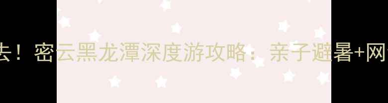 北京周边游必去密云黑龙潭深度游攻略亲子避暑网红打卡全指南