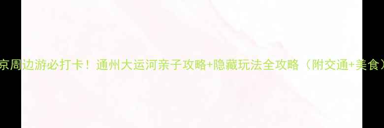 图片 北京周边游必打卡！通州大运河亲子攻略+隐藏玩法全攻略（附交通+美食）1