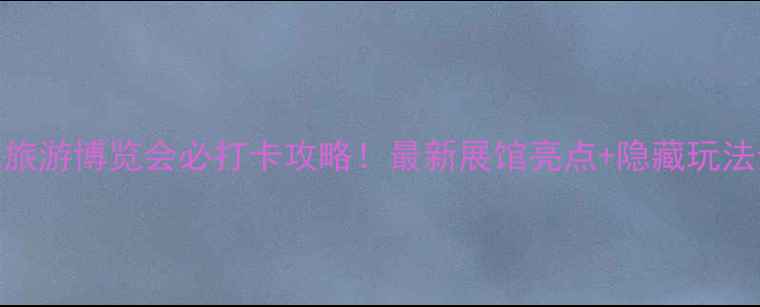 图片 北京国际旅游博览会必打卡攻略！最新展馆亮点+隐藏玩法全公开🌟