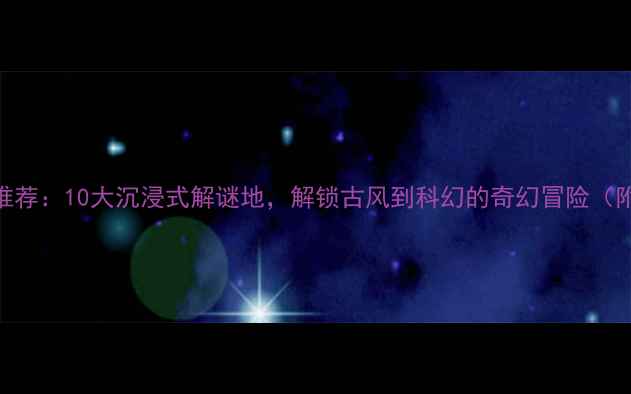 北京密室逃脱最新推荐10大沉浸式解谜地解锁古风到科幻的奇幻冒险附地址预约攻略