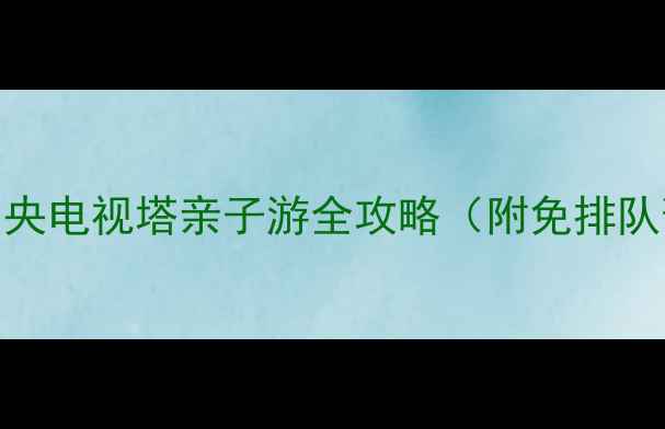 北京必去地标中央电视塔亲子游全攻略附免排队预约隐藏机位