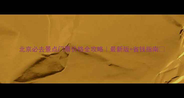 北京必去景点门票价格全攻略最新版省钱指南
