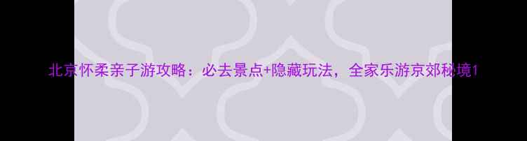 北京怀柔亲子游攻略必去景点隐藏玩法全家乐游京郊秘境