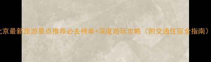 北京最新旅游景点推荐必去榜单深度游玩攻略附交通住宿全指南