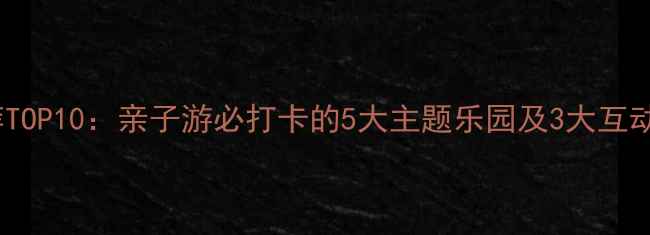 北京电玩城推荐TOP10亲子游必打卡的5大主题乐园及3大互动体验馆全攻略