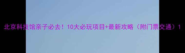 北京科技馆亲子必去10大必玩项目最新攻略附门票交通