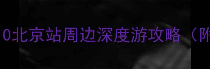 北京站旁必去景点TOP10北京站周边深度游攻略附交通门票拍照指南