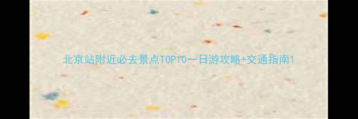 北京站附近必去景点TOP10一日游攻略交通指南
