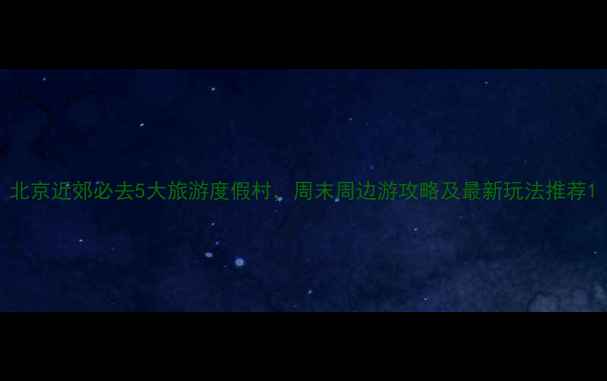 图片 北京近郊必去5大旅游度假村，周末周边游攻略及最新玩法推荐1