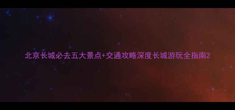 图片 北京长城必去五大景点+交通攻略深度长城游玩全指南2