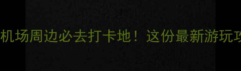 北京首都机场大兴机场周边必去打卡地这份最新游玩攻略助你高效出行