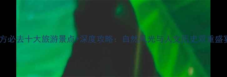 北方必去十大旅游景点深度攻略自然风光与人文历史双重盛宴