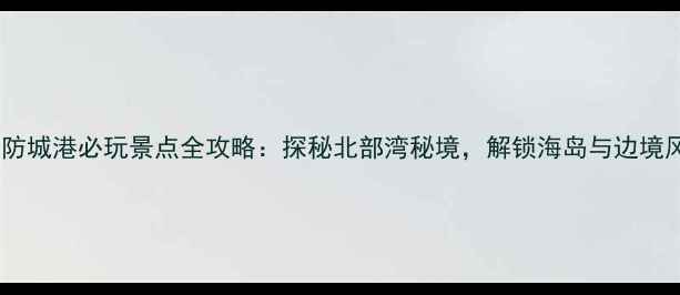 北海防城港必玩景点全攻略探秘北部湾秘境解锁海岛与边境风情