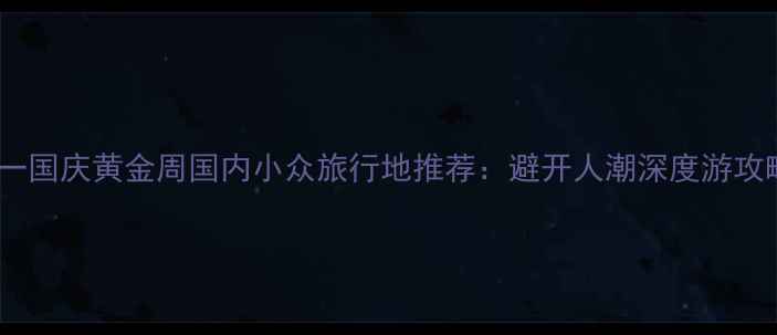 十一国庆黄金周国内小众旅行地推荐避开人潮深度游攻略