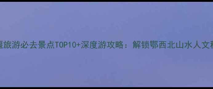 十堰旅游必去景点TOP10深度游攻略解锁鄂西北山水人文秘境