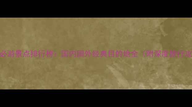 十大必游景点排行榜国内国外经典目的地全附深度旅行攻略