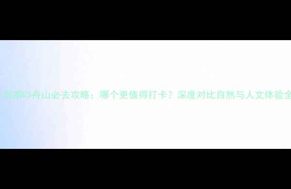 图片 千岛湖VS舟山必去攻略：哪个更值得打卡？深度对比自然与人文体验全1
