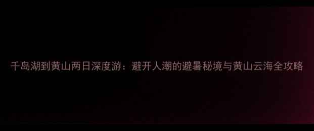 千岛湖到黄山两日深度游避开人潮的避暑秘境与黄山云海全攻略