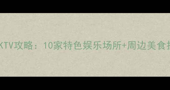南京必去KTV攻略10家特色娱乐场所周边美食打卡指南