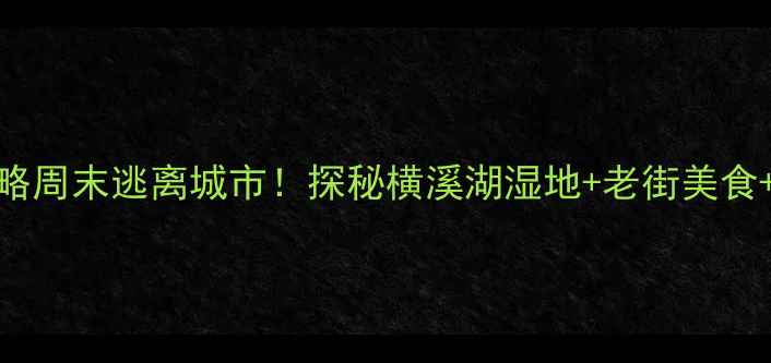 图片 南京横溪亲子游攻略周末逃离城市！探秘横溪湖湿地+老街美食+星空露营全攻略🌿