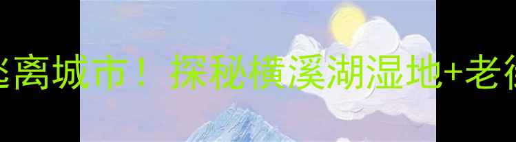 南京横溪亲子游攻略周末逃离城市探秘横溪湖湿地老街美食星空露营全攻略