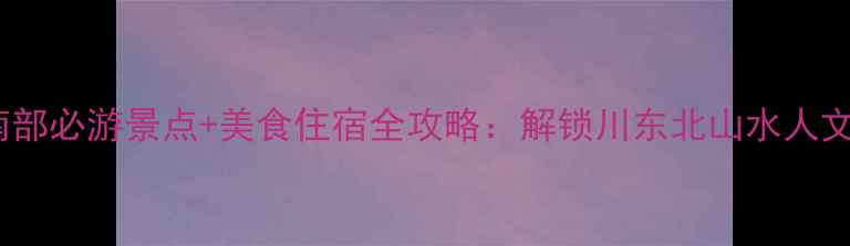 图片 南充南部必游景点+美食住宿全攻略：解锁川东北山水人文秘境1