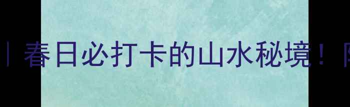 图片 南充西河5A景区｜春日必打卡的山水秘境！附保姆级攻略🌿1