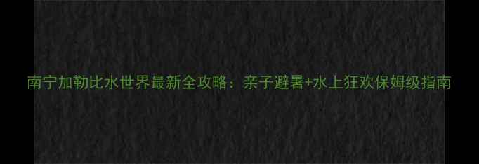 图片 南宁加勒比水世界最新全攻略：亲子避暑+水上狂欢保姆级指南