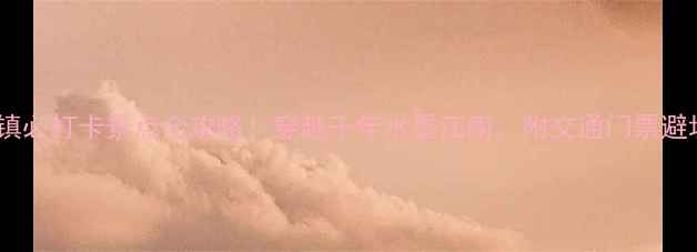 南川古镇必打卡景点全攻略穿越千年水墨江南附交通门票避坑指南
