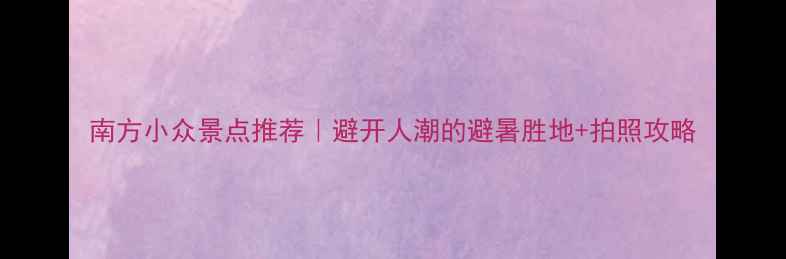 图片 南方小众景点推荐｜避开人潮的避暑胜地+拍照攻略