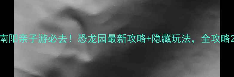 南阳亲子游必去恐龙园最新攻略隐藏玩法全攻略