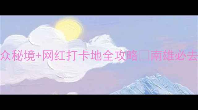 南雄旅游攻略小众秘境网红打卡地全攻略南雄必去景点美食拍照指南