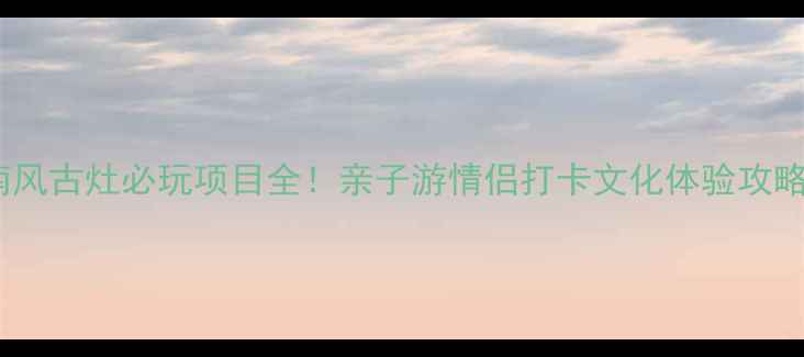 南风古灶必玩项目全亲子游情侣打卡文化体验攻略
