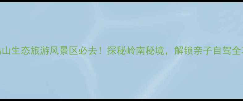 博陆山生态旅游风景区必去探秘岭南秘境解锁亲子自驾全攻略