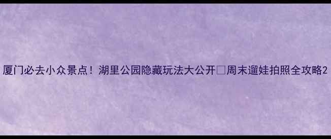 厦门必去小众景点湖里公园隐藏玩法大公开周末遛娃拍照全攻略
