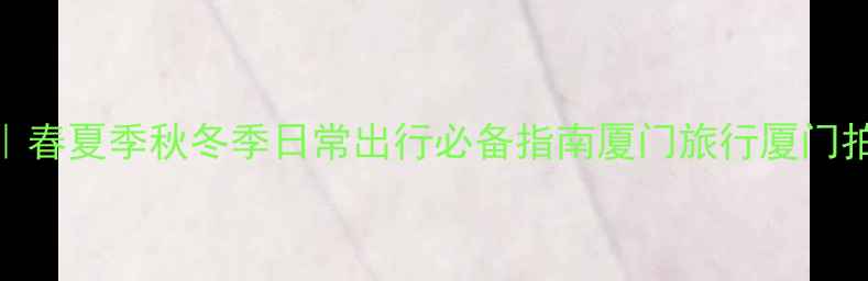 厦门旅游穿搭全攻略春夏季秋冬季日常出行必备指南厦门旅行厦门拍照穿搭厦门四季穿衣