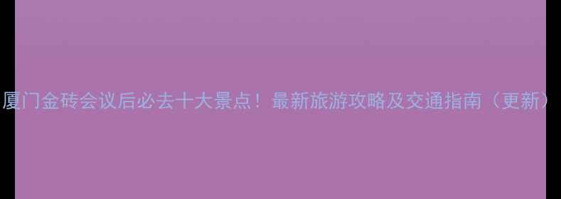 厦门金砖会议后必去十大景点最新旅游攻略及交通指南更新