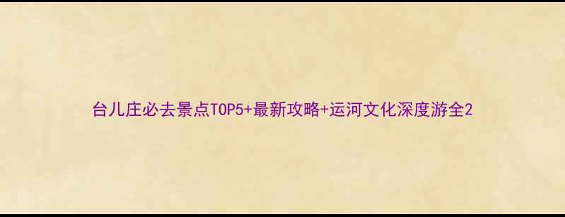 台儿庄必去景点TOP5最新攻略运河文化深度游全