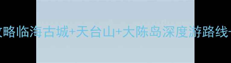 台州必去10大景点全攻略临海古城天台山大陈岛深度游路线本地人私藏美食地图