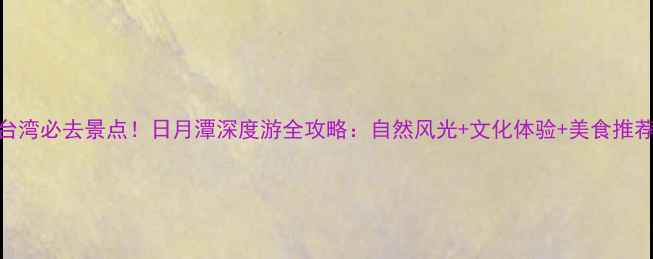 图片 台湾必去景点！日月潭深度游全攻略：自然风光+文化体验+美食推荐