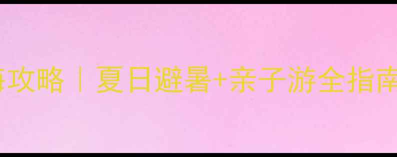 合川嘉隆西海攻略夏日避暑亲子游全指南