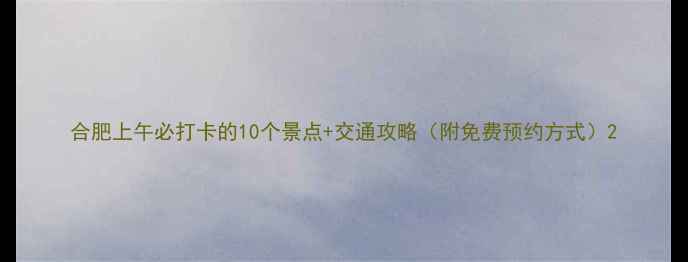 合肥上午必打卡的10个景点交通攻略附免费预约方式