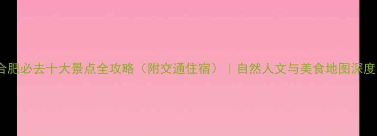 合肥必去十大景点全攻略附交通住宿自然人文与美食地图深度