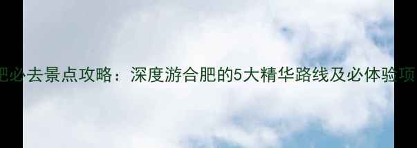 合肥必去景点攻略深度游合肥的5大精华路线及必体验项目