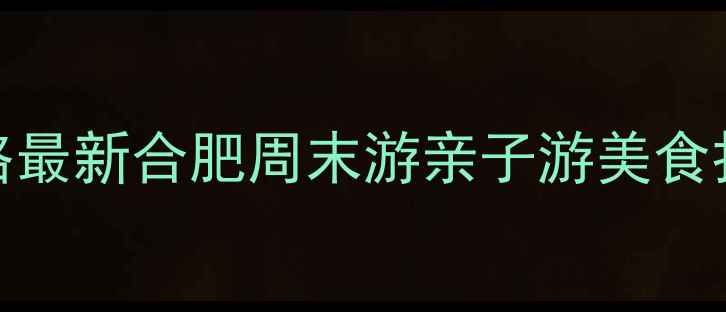 合肥必去景点清单免费游玩攻略最新合肥周末游亲子游美食打卡指南附交通住宿全攻略