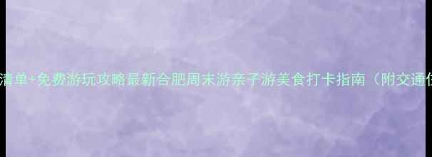 图片 合肥必去景点清单+免费游玩攻略最新合肥周末游亲子游美食打卡指南（附交通住宿全攻略）2