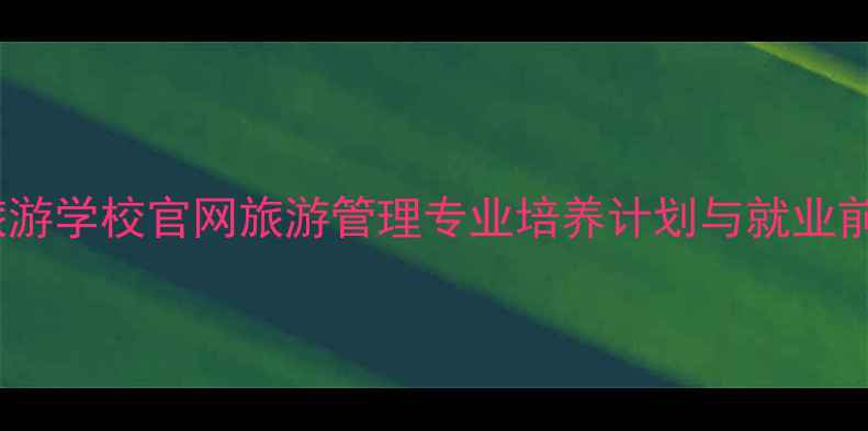 图片 合肥旅游学校官网旅游管理专业培养计划与就业前景全2